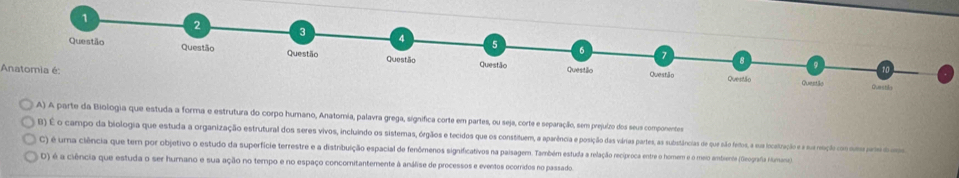 Anatomia é:
A) A parte da Biologia que estuda a forma e estrutura do corpo humano, Anatomia, palavra grega, significa corte em partes, ou seja, corte e separação, sem prejuízo dos seus componentes
B) É o campo da biologia que estuda a organização eustruras dors sevo, incuino do o o stemecidos ueu e sostuea aparaênênca posição das várias partes, as sustnâncias de qu nao etos, a sua locatração e a sur rosção com suses pres d ma
C) é uma ciência que tem por objetivo o estudo da superfície terrestre e a distnbuição espacial de fenômenos significativos na paisagem. Também estuda a relação reciproca entre o hormnem e o meo amtiente (Geografia Humanca
D) é a ciência que estuda o ser humano e sua ação no tempo e no espaço concomitantemente à análise de processos e eventos ocorridos no passado.