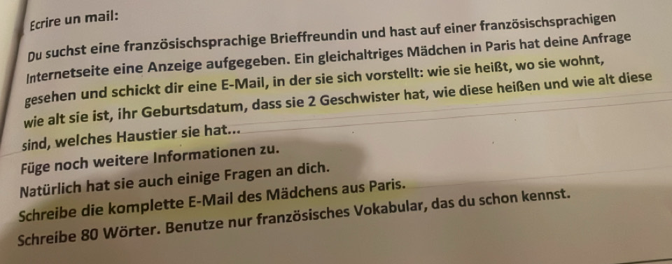 Ecrire un mail: 
Du suchst eine französischsprachige Brieffreundin und hast auf einer französischsprachigen 
Internetseite eine Anzeige aufgegeben. Ein gleichaltriges Mädchen in Paris hat deine Anfrage 
gesehen und schickt dir eine E-Mail, in der sie sich vorstellt: wie sie heißt, wo sie wohnt, 
wie alt sie ist, ihr Geburtsdatum, dass sie 2 Geschwister hat, wie diese heißen und wie alt diese 
sind, welches Haustier sie hat... 
Füge noch weitere Informationen zu. 
Natürlich hat sie auch einige Fragen an dich. 
Schreibe die komplette E-Mail des Mädchens aus Paris. 
Schreibe 80 Wörter. Benutze nur französisches Vokabular, das du schon kennst.