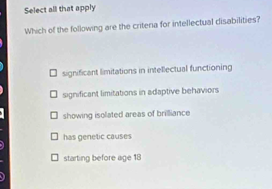 Select all that apply
Which of the following are the critena for intellectual disabilities?
significant limitations in intellectual functioning
significant limitations in adaptive behaviors
showing isolated areas of brilliance
has genetic causes
starting before age 18