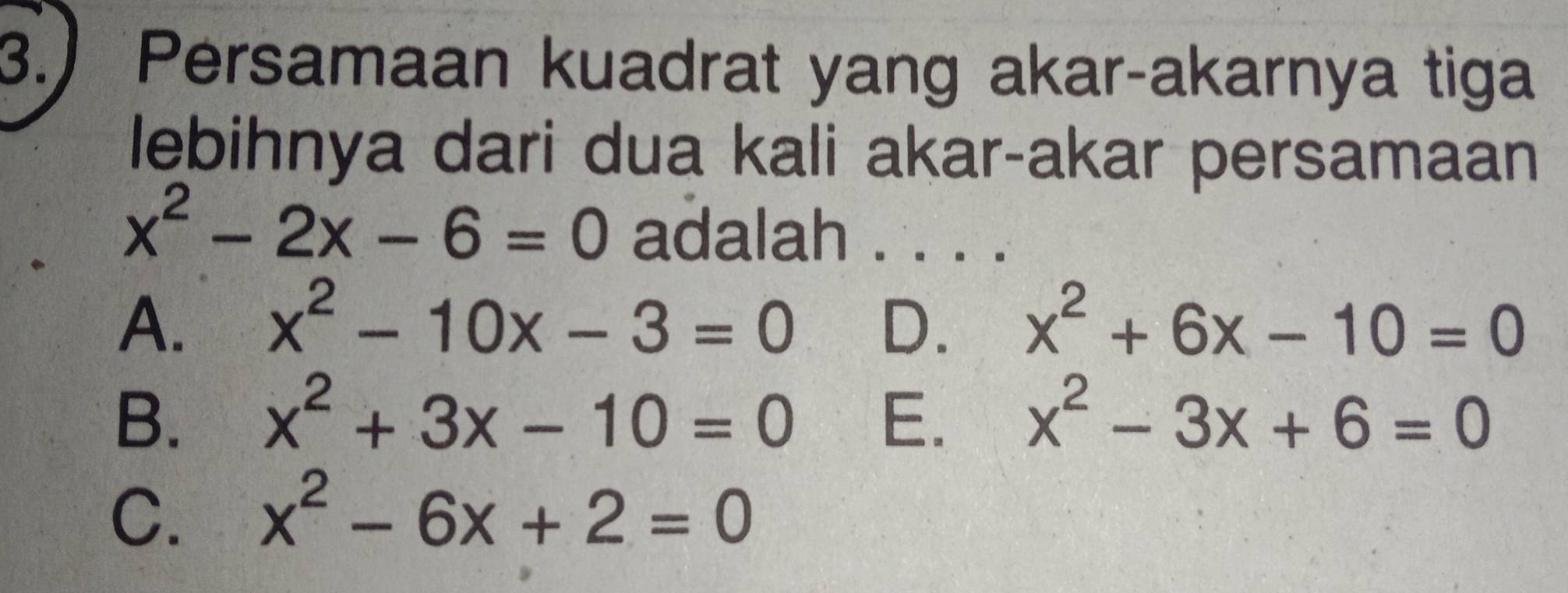 3.) Persamaan kuadrat yang akar-akarnya tiga
lebihnya dari dua kali akar-akar persamaan
x^2-2x-6=0 adalah .
A. x^2-10x-3=0 D. x^2+6x-10=0
B. x^2+3x-10=0 E. x^2-3x+6=0
C. x^2-6x+2=0