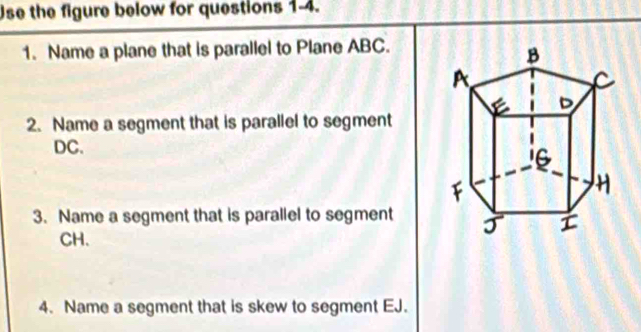 Use the figure below for questions 1-4. 
1. Name a plane that is parallel to Plane ABC. 
2. Name a segment that is parallel to segment
DC. 
3. Name a segment that is parallel to segment
CH. 
4. Name a segment that is skew to segment EJ.