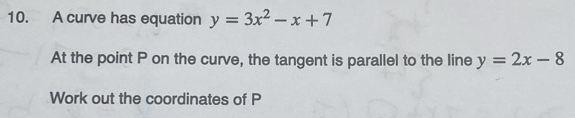 A curve has equation y=3x^2-x+7
At the point P on the curve, the tangent is parallel to the line y=2x-8
Work out the coordinates of P