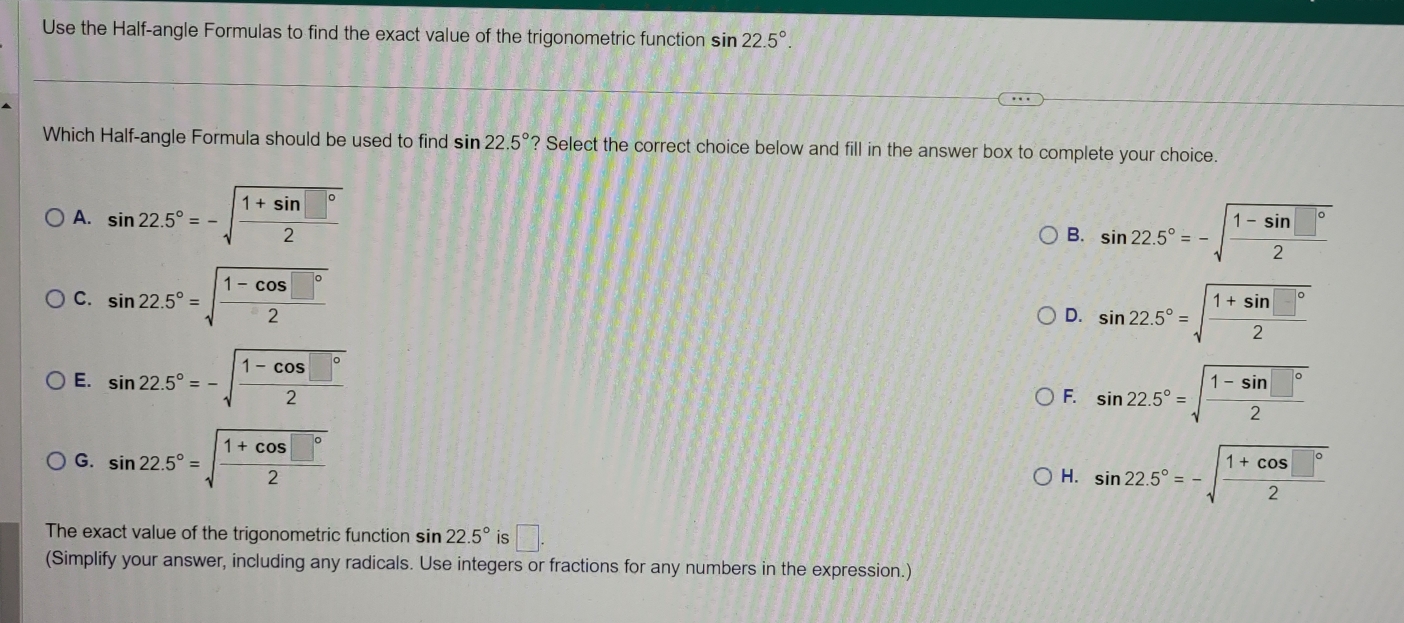 Use the Half-angle Formulas to find the exact value of the trigonometric function sin 22.5°. 
Which Half-angle Formula should be used to find sin 22.5° ? Select the correct choice below and fill in the answer box to complete your choice.
A. sin 22.5°=-sqrt(frac 1+sin □°)2
B. sin 22.5°=-sqrt(frac 1-sin □°)2
C. sin 22.5°=sqrt(frac 1-cos □°)2
D. sin 22.5°=sqrt(frac 1+sin □°)2
E. sin 22.5°=-sqrt(frac 1-cos □°)2
F. sin 22.5°=sqrt(frac 1-sin □°)2
G. sin 22.5°=sqrt(frac 1+cos □°)2
H. sin 22.5°=-sqrt(frac 1+cos □°)2
The exact value of the trigonometric function sin 22.5° is □. 
(Simplify your answer, including any radicals. Use integers or fractions for any numbers in the expression.)