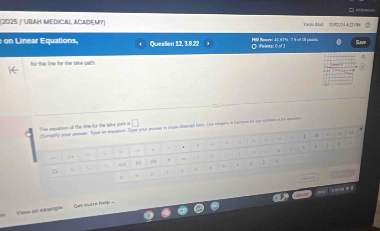 = Som
(2025 / UBAH MEDICAL ACADEMY) Yasin Abdi 10/02/24 6:23 PM
on Linear Equations, Question 12, 3.8.22 HW Score: 41.67%, 7.5 of 18 poines Save
Points: 0 of 1
for the lime for the bike path.
ora for any rusters in the eqation)
View an example Get more help -