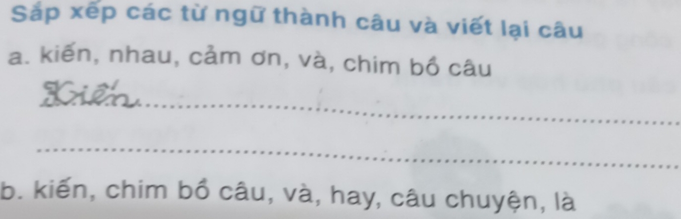 Sắp xếp các từ ngữ thành câu và viết lại câu 
a. kiến, nhau, cảm ơn, và, chim bồ câu 
_ 
_ 
b. kiến, chim bồ câu, và, hay, câu chuyện, là