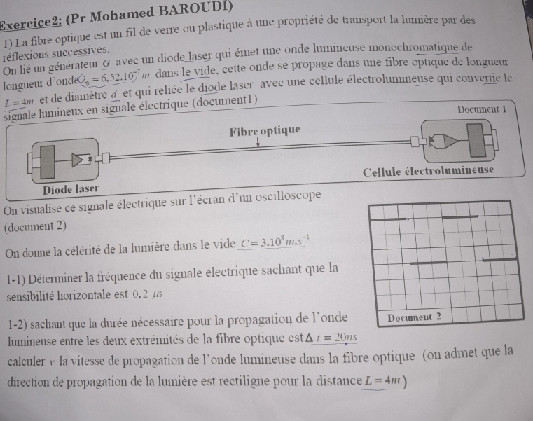 (Pr Mohamed BAROUDI) 
1) La fibre optique est un fil de verre ou plastique à une propriété de transport la lumière par des 
réflexions successives. 
On lié un générateur G avec un diode laser qui émet une onde lumineuse monochromatique de 
longueur d'ond dot Q_0=6,52.10^(-7)m dans le vide, cette onde se propage dans une fibre optique de longueur
L=4m et de diamètre àet qui reliée le diode laser avec une cellule électrolumineuse qui convertie le 
signale lumineux en signale électrique (document1) 
Document 1 
Fibre optique 
Cellule électrolumineuse 
Diode laser 
On visualise ce signale électrique sur l'écran d'un oscilloscope 
(document 2) 
On donne la célérité de la lumière dans le vide C=3.10^8m.s^(-1)
1-1) Déterminer la fréquence du signale électrique sachant que la 
sensibilité horizontale est 0, 2 µs
1-2) sachant que la durée nécessaire pour la propagation de l'onde 
lumineuse entre les deux extrémités de la fibre optique est △ t=20ns
calculer v la vitesse de propagation de l’onde lumineuse dans la fibre optique (on admet que la 
direction de propagation de la lumière est rectiligne pour la distance L=4m)