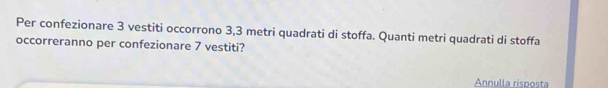 Per confezionare 3 vestiti occorrono 3,3 metri quadrati di stoffa. Quanti metri quadrati di stoffa 
occorreranno per confezionare 7 vestiti? 
Annulla risposta