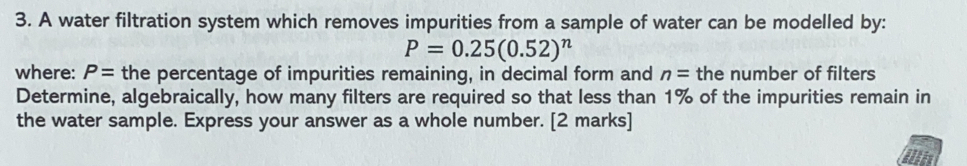 A water filtration system which removes impurities from a sample of water can be modelled by::
P=0.25(0.52)^n
where: P= the percentage of impurities remaining, in decimal form and n= the number of filters
Determine, algebraically, how many filters are required so that less than 1% of the impurities remain in
the water sample. Express your answer as a whole number. [2 marks]