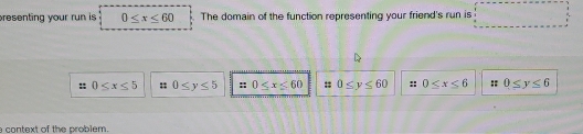 presenting your run is 0≤ x≤ 60 The domain of the function representing your friend's run is □
0≤ x≤ 5 0≤ y≤ 5 0≤ x≤ 60 0≤ y≤ 60 :; 0≤ x≤ 6 :: 0≤ y≤ 6
context of the problem.