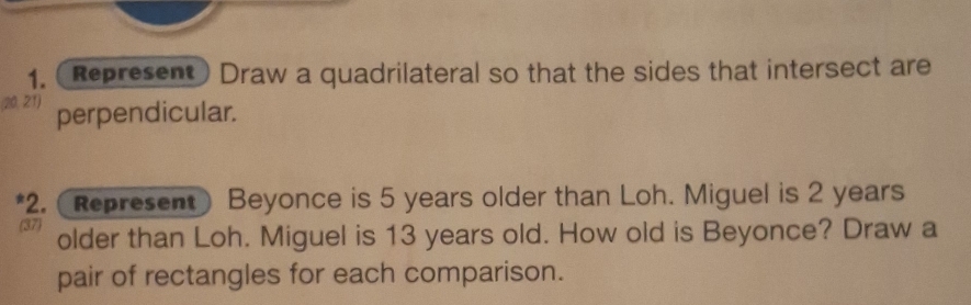 (Represent) Draw a quadrilateral so that the sides that intersect are
(20, 21) perpendicular. 
*2. (Represent) Beyonce is 5 years older than Loh. Miguel is 2 years
(37) older than Loh. Miguel is 13 years old. How old is Beyonce? Draw a 
pair of rectangles for each comparison.