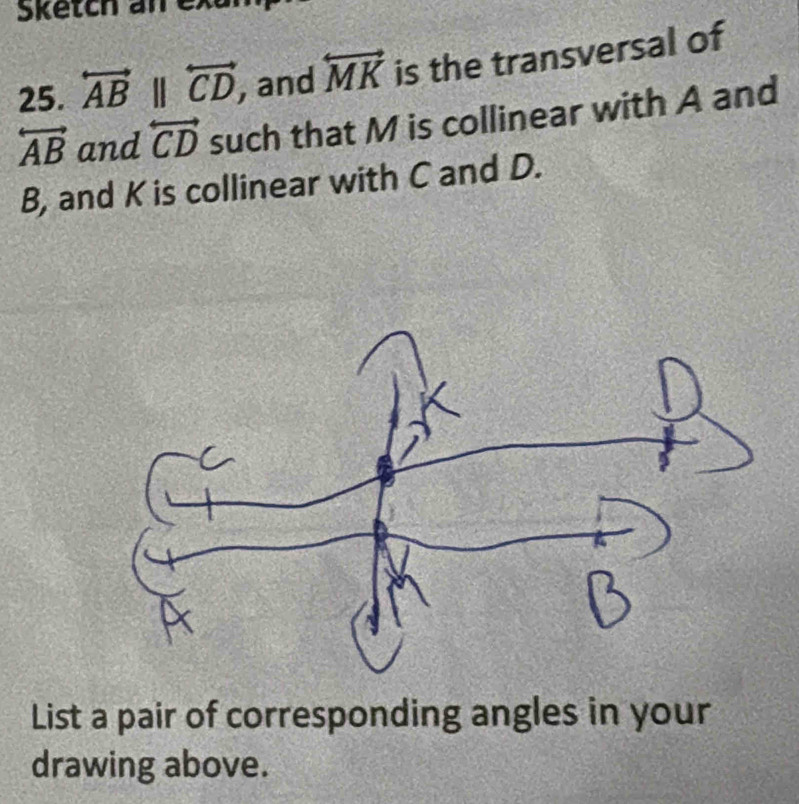 Sketch an exur 
25. overleftrightarrow ABparallel overleftrightarrow CD , and overleftrightarrow MK is the transversal of
overleftrightarrow AB and overleftrightarrow CD such that M is collinear with A and
B, and K is collinear with C and D. 
List a pair of corresponding angles in your 
drawing above.