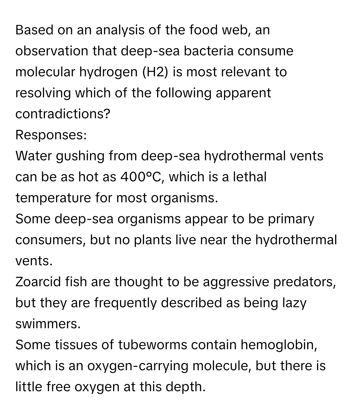 Based on an analysis of the food web, an observation that deep-sea bacteria consume molecular hydrogen (H2) is most relevant to resolving which of the following apparent contradictions?

Responses:
Water gushing from deep-sea hydrothermal vents can be as hot as 400°C, which is a lethal temperature for most organisms.
Some deep-sea organisms appear to be primary consumers, but no plants live near the hydrothermal vents.
Zoarcid fish are thought to be aggressive predators, but they are frequently described as being lazy swimmers.
Some tissues of tubeworms contain hemoglobin, which is an oxygen-carrying molecule, but there is little free oxygen at this depth.