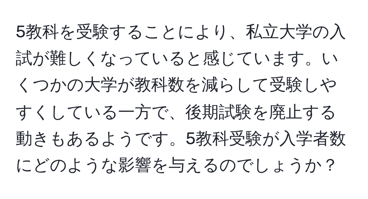 5教科を受験することにより、私立大学の入試が難しくなっていると感じています。いくつかの大学が教科数を減らして受験しやすくしている一方で、後期試験を廃止する動きもあるようです。5教科受験が入学者数にどのような影響を与えるのでしょうか？