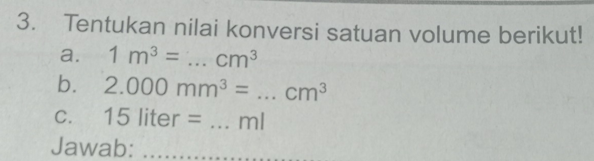 Tentukan nilai konversi satuan volume berikut! 
a. 1m^3= _  cm^3
b. 2.000mm^3= _  cm^3
C. 15liter= _ ml
Jawab: 
_