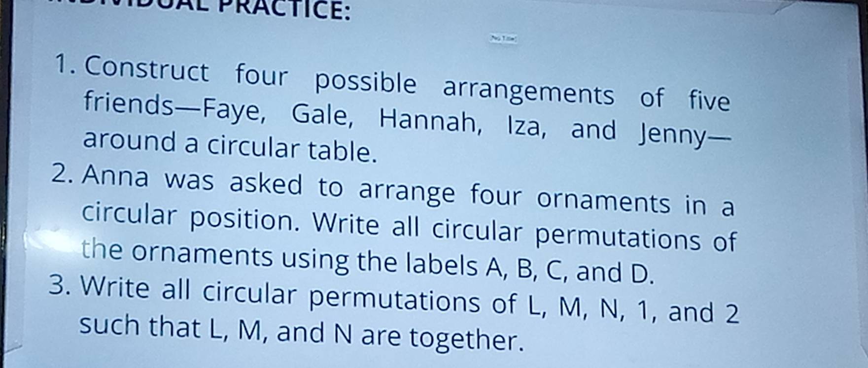 Àl präctice: 
1. Construct four possible arrangements of five 
friends—Faye, Gale, Hannah, Iza, and Jenny— 
around a circular table. 
2. Anna was asked to arrange four ornaments in a 
circular position. Write all circular permutations of 
the ornaments using the labels A, B, C, and D. 
3. Write all circular permutations of L, M, N, 1, and 2
such that L, M, and N are together.