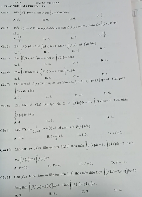 12A14 bài 2.tích phân
1 trác nghiệm 4 phương ản
Câu 1: Biết ∈tlimits _1^(3f(x)dx=3. Giá trị của ∈tlimits _1^12f(x)dx bàng frac 3)2,
D.
A. 5 . B,9、 C. 6.
Câu 2: Biết F(x)=x^3 là một nguyên hàm của hàm số f(x) trên R. Giá trị của ∈tlimits _1^(1(2+f(x))
bằng
D.
A. frac 23)4. B. 7 . C. 9 .  15/4 .
Câu 3: Biết ∈tlimits _2^(3f(x)dx=3 và ∈tlimits _2^3g(x)dx=1. Khi đô ∈tlimits [f(x)+g(x)]dx bàng
D. 3 .
A. 4. B. 2 . C. −2 .
Câu 4: Biết ∈tlimits _0^1[f(x)+2x]dx=3 , Khi đó ∈tlimits _0^1f(x)dx bàng
A. 1. B.  5 C.3 . D. 2 .
Câu 6: Cho ∈tlimits _0^1f(x)dx=-I;∈tlimits _0^1f(x)dx=5. Tỉnh ∈tlimits _0^3f(x)dx
A. 1. B. 4 C. 6. D. 5.
Câu 7: Cho hàm số f(x) liên tục, có đạo hàm trên [-1;2],f(-1)=8;f(2)=-1. Tích phân
∈tlimits _(-1)^1f'(x)dx bàng v
A. 1. B. 7. C. −9. D. 9.
Câu 8: Cho hàm số f(x) liên tụe trên R và ∈tlimits _0^4f(x)dx=10,∈tlimits _3^4f(x)dx=4. Tích phân
∈tlimits _0^3f(x) ^circ)C dx bằng
A. 4 , B. 7. C. 3 . D. 6 .
Câu 9: Nếu F'(x)= 1/2x-1  và F(1)=1 thì giá trị của F(4) bàng
A. ln 7. B. 1+ 1/2 ln 7. C. ln3. D. 1+ln 7.
Câu 10: Cho hàm số f(x) liên tục trên [0;10] thòa mǎn ∈tlimits _0^(10)f(x)dx=7,∈tlimits _2^6f(x)dx=3. Tinh
P=∈tlimits _0^2f(x)dx+∈tlimits _6^(18)f(x)dx.
A. P=10. B. P=4. C. P=7. D. P=-6.
Câu 11: Cho ƒ,g là hai hàm số liên tục trên [1;3] thỏa mãn điều kiện ∈tlimits _1^3[f(x)+3g(x)]dx=10
đồng thời ∈tlimits _1^3[2f(x)-g(x)]dx=6. Tinh ∈tlimits _1^3[f(x)+g(x)]dx.
A. 9 . B. 6 . C. 7 . D. 8 .