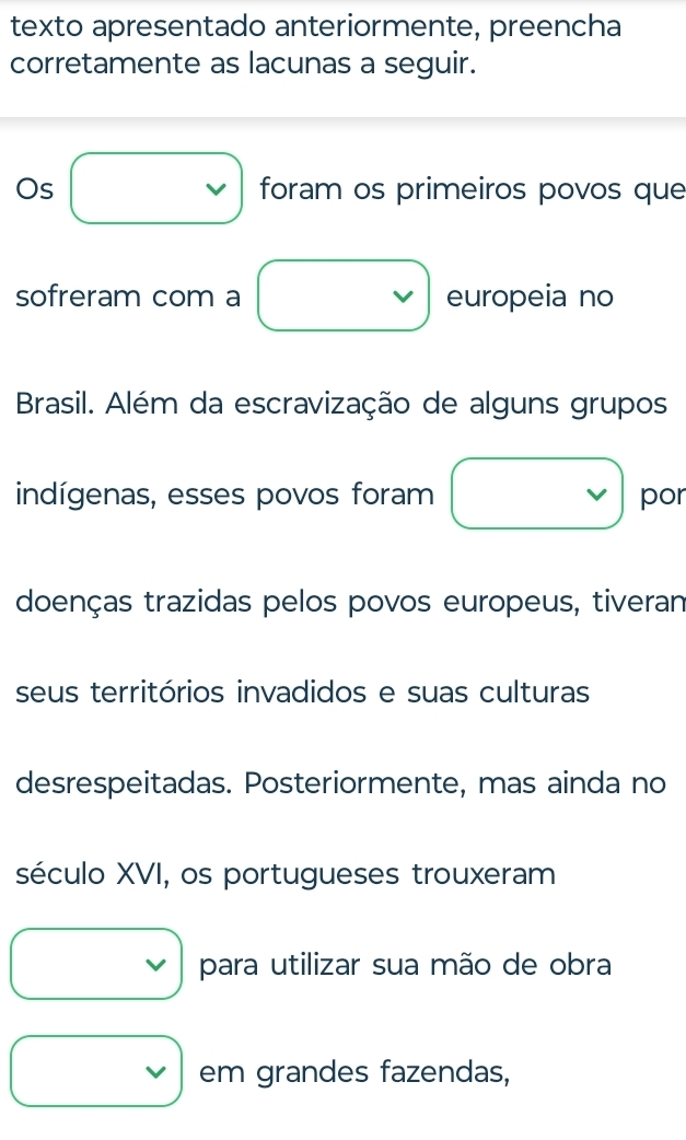 texto apresentado anteriormente, preencha 
corretamente as lacunas a seguir. 
Os vee foram os primeiros povos que 
sofreram com a □ europeia no 
Brasil. Além da escravização de alguns grupos 
indígenas, esses povos foram v por 
doenças trazidas pelos povos europeus, tiveran 
seus territórios invadidos e suas culturas 
desrespeitadas. Posteriormente, mas ainda no 
século XVI, os portugueses trouxeram^ para utilizar sua mão de obra 
□ 
v em grandes fazendas,