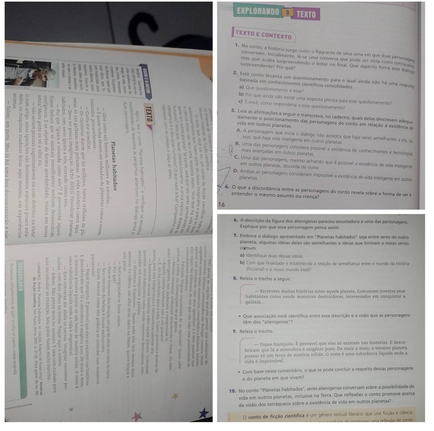 EXPLORANDO TEXTO
TEXTO E CONTEXTO
1. No conto, a história surge como o flagrante de uma cena em que duas personage
conversam. Inicialmente, lê-se uma conversa que pode ser vista como corriqueir
mas que acaba surpreendendo o leitor no final. Que aspecto torna esse diálog
surpreendente? Por quê?
2. Esse conto levanta um questionamento para o qual ainda não há uma resposu
baseada em conhecimentos científicos consolidados.
)  Que questionamento é esse?
b) Por que ainda não existe uma resposta precisa para esse questionamento?
c) E você, como responderia a esse questionamento?
3. Leia as afirmações a seguir e transcreva, no caderno, quais delas descrevem adequa-
damente o posicionamento das personagens do conto em relação à existência de
vida em outros planetas.
A. A personagem que inicia o diálogo não acredita que haja seres semelhantes a ela, ou
seja, que haja vida inteligente em outros planetas.
B. Uma das personagens considera possível a existência de conhecimentos e tecnologias
mais avançadas em outros planetas.
C. Uma das personagens, mesmo achando que é possível a existência de vida inteligente
em outros planetas, discorda da outra.
D. Ambas as personagens consideram impossível a existência de vida inteligente em outros
planetas.
4. O que a discordância entre as personagens do conto revela sobre a forma de ver e
entender o mesmo assunto ou crença?
16
6 A descrição da figura dos alienigenas pareceu assustadora a uma das personagens.
Explique por que essa personagem pensa assim.
7. Embora o diálogo apresentado em "Planetas habitados" seja entre seres de outro
planeta, algumas ideias deles são semelhantes a ideias que formam o nosso senso
comum.
a) Identifique duas dessas ideias.
b) Com que finalidade é estabelecida a relação de semelhança entre o mundo da história
(ficcional) e o nosso mundo (real)?
8. Releia o trecho a seguir.
- Escrevem muitas histórias sobre aquele planeta. Costumam inventar seus
habitantes como sendo monstros destruidores, interessados em conquistar a
galáxia...
Que associação você identifica entre essa descrição e a visão que as personagens
têm dos "alienigenas”?
9. Releia o trecho.
— Fique tranquilo. É provável que eles só existam nas histórias. E desco-
briram que lá a atmosfera é oxigênio puro. De mais a mais, o terceiro planeta
possui só um terço de matéria sólida. O resto é uma substância líquida onde a
vida é improvável.
Com base nesse comentário, o que se pode concluir a respeito dessas personagens
e do planeta em que vivem?
10. No conto “Planetas habitados”, seres alienígenas conversam sobre a possibilidade de
vida em outros planetas, inclusive na Terra. Que reflexões o conto promove acerca
da visão dos terráqueos sobre a existência de vida em outros planetas? 
conto de ficção científica é um gênero textual literário que une ficção e ciência
u m a  reflexão de como