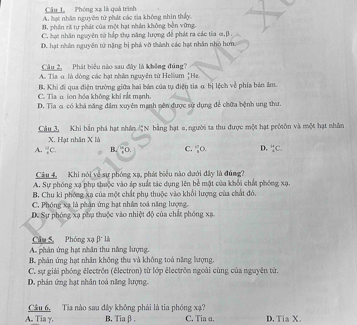 Phóng xạ là quá trình
A. hạt nhân nguyên tử phát các tia không nhìn thấy.
B. phân rã tự phát của một hạt nhân không bền vững.
C. hạt nhân nguyên tử hấp thụ năng lượng để phát ra các tia α,β .
D. hạt nhân nguyên tử nặng bị phá vỡ thành các hạt nhân nhỏ hơn.
Câu 2. Phát biểu nào sau đây là không đúng?
A. Tia α là dòng các hạt nhân nguyên tử Helium beginarrayr 4 2endarray He.
B. Khi đi qua điện trường giữa hai bản của tụ điện tia α bị lệch về phía bản âm.
C. Tia α ion hóa không khí rất mạnh.
D. Tia α có khả năng đâm xuyên mạnh nên được sử dụng để chữa bệnh ung thư.
Câu 3. Khi bắn phá hạt nhân beginarrayr 14 7endarray N bằng hạt α, người ta thu được một hạt prôtôn và một hạt nhân
X. Hạt nhân X là
A. _6^(12)C. B. _8^(16)O. C. _8^(17)O. D. _6^(14)C.
Câu 4. Khi nói về sự phóng xạ, phát biểu nào dưới đây là đúng?
A. Sự phóng xạ phụ thuộc vào áp suất tác dụng lên bề mặt của khối chất phóng xạ.
B. Chu kì phóng xạ của một chất phụ thuộc vào khối lượng của chất đó.
C. Phóng xạ là phản ứng hạt nhân toả năng lượng.
D. Sự phóng xạ phụ thuộc vào nhiệt độ của chất phóng xạ.
Câu 5. Phóng xạ β là
A. phản ứng hạt nhân thu năng lượng.
B. phản ứng hạt nhân không thu và không toả năng lượng.
C. sự giải phóng êlectrôn (êlectron) từ lớp êlectrôn ngoài cùng của nguyên tử.
D. phản ứng hạt nhân toả năng lượng.
Câu 6. Tia nào sau đây không phải là tia phóng xạ?
A. Tia γ. B. Tiaβ . C. Tia α. D. Tia X.