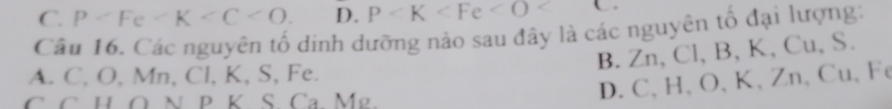 C. P . D. P <
Câu 16. Các nguyên tố dinh dưỡng nào sau đây là các nguyên tổ đại lượng:
B. Zn, Cl, B, K, Cu, S.
A. C, O, Mn, Cl, K, S, Fe.
C C HÖ N P K S. Ca Mg.
D. C, H 、 O 、 K 、 Zn 、 Cu 、 Fe