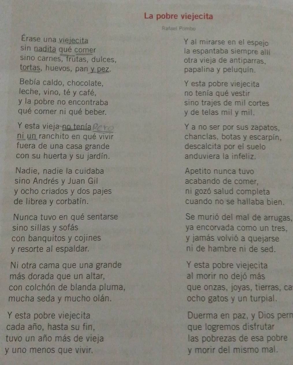 La pobre viejecita
Rafael Pombo
Érase una viejecita Y al mirarse en el espejo
sin nadita qué comer la espantaba siempre allí
sino carnes, frutas, dulces, otra vieja de antiparras,
tortas, huevos, pan y pez. papalina y peluquín.
Bebía caldo, chocolate, Y esta pobre viejecita
leche, vino, té y café, no tenía qué vestir
y la pobre no encontraba sino trajes de mil cortes
qué comer ni qué beber. y de telas mil y mil.
Y esta vieja no tenía Y a no ser por sus zapatos,
ni un ranchito en qué vivir chanclas, botas y escarpín,
fuera de una casa grande descalcita por el suelo
con su huerta y su jardín. anduviera la infeliz.
Nadie, nadie la cuidaba Apetito nunca tuvo
sino Andrés y Juan Gil acabando de comer,
y ocho criados y dos pajes ni gozó salud completa
de librea y corbatín. cuando no se hallaba bien.
Nunca tuvo en qué sentarse Se murió del mal de arrugas,
sino sillas y sofás ya encorvada como un tres,
con banquitos y cojines y jamás volvió a quejarse
y resorte al espaldar. ni de hambre ni de sed.
Ni otra cama que una grande Y esta pobre viejecita
más dorada que un altar, al morir no dejó más
con colchón de blanda pluma, que onzas, joyas, tierras, ca
mucha seda y mucho olán. ocho gatos y un turpial.
Y esta pobre viejecita Duerma en paz, y Dios pern
cada año, hasta su fin, que logremos disfrutar
tuvo un año más de vieja las pobrezas de esa pobre
y uno menos que vivir. y morir del mismo mal.