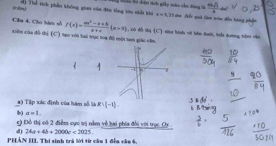 nhau thì điện tích giấy màu cần dùng là  49sqrt(3)/4 dm^2
trăm) 
d) Thể tích phần không gian của đèn lồng lớn nhất khi x=3,25dm (kết quả làm tròn đến hàng phần 
Câu 4. Cho hàm số f(x)= (ax^2-x+b)/x+c (a>0) , có đồ thị (C) như hình vẽ bên dưới, biết đường tiệm cận 
xiên của đồ thị (C) tạo với hai trục toạ độ một tam giác cân. 
-1 。 7 
a) Tập xác định của hàm số là Rvee  -1. 
b) a=1. 
c) Đồ thị có 2 điểm cực trị nằm về hai phía đối với trục Ox. 
d) 24a+4b+2000c<2025</tex>. 
PHẢN III. Thí sinh trả lời từ câu 1 đến câu 6.