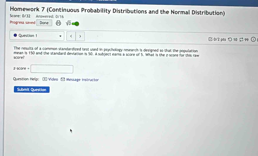 Homework 7 (Continuous Probability Distributions and the Normal Distribution) 
Score: 0/32 Answered: 0/16 
Progress saved Done sqrt(0) 
Question 1 < > □ 0/2 pts つ 10 % 99 D 
The results of a common standardized test used in psychology research is designed so that the population 
mean is 150 and the standard deviation is 50. A subject earns a score of 5. What is the z-score for this raw 
score?
z-score=□
Question Help: - Video - Message instructor 
Submit Question