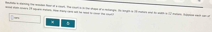 Bautista is staining the wooden floor of a court. The court is in the shape of a rectangle. Its length is 16 meters and its width is 12 meters. Suppose each can of 
wood stain covers 24 square meters. How many cans will he need to cover the court? 
cans 
×