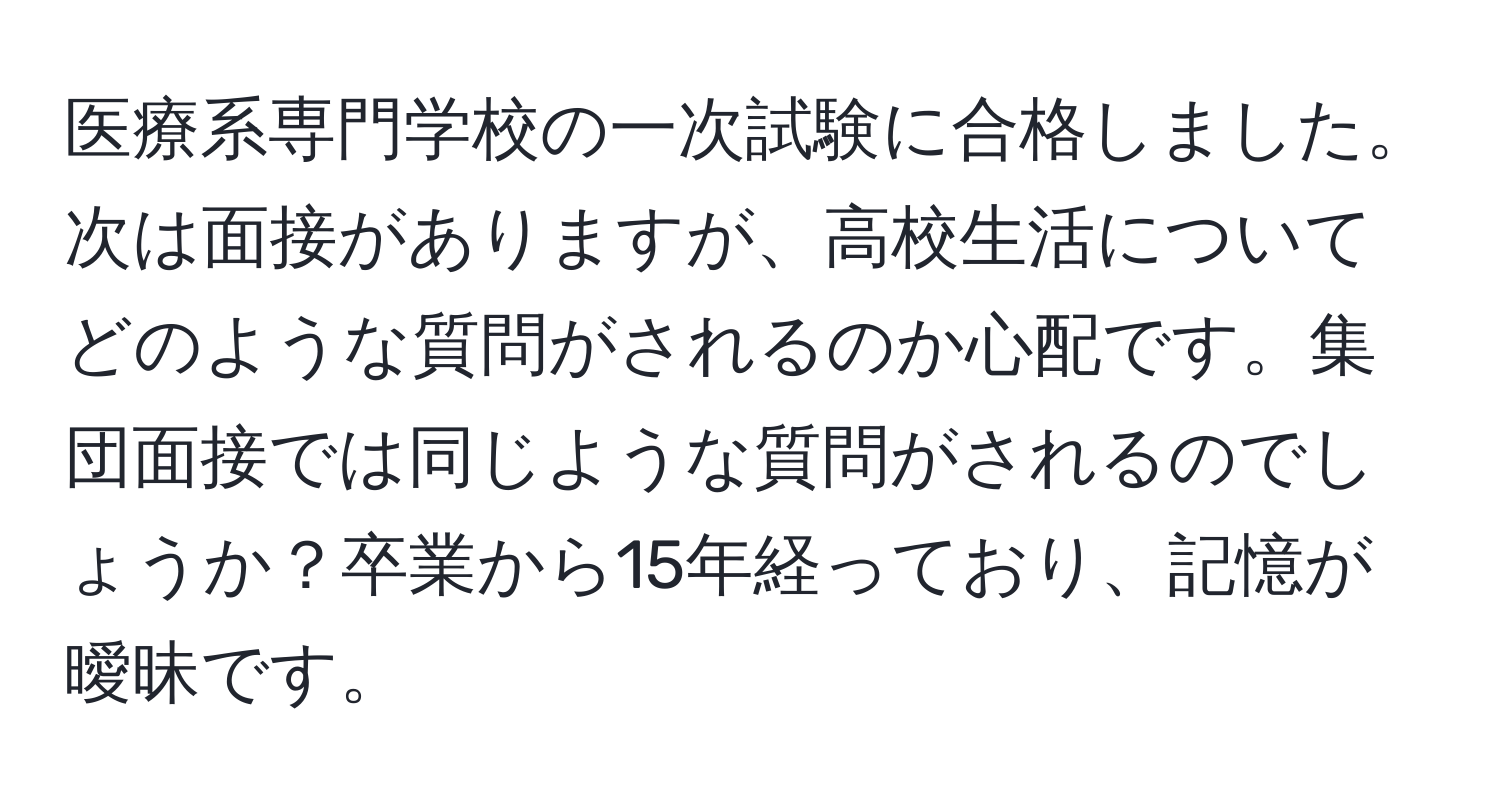 医療系専門学校の一次試験に合格しました。次は面接がありますが、高校生活についてどのような質問がされるのか心配です。集団面接では同じような質問がされるのでしょうか？卒業から15年経っており、記憶が曖昧です。