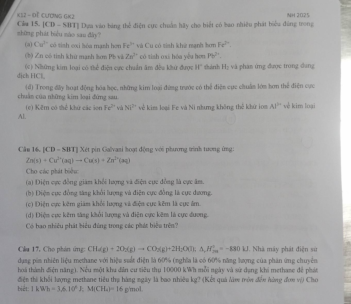 K12 - ĐE CƯơNG GK2 NH 2025
Câu 15. [CD - SBT] Dựa vào bảng thế điện cực chuẩn hãy cho biết có bao nhiêu phát biểu đúng trong
những phát biểu nào sau đây?
(a) Cu^(2+) có tính oxi hóa mạnh hơn Fe^(3+) và Cu có tính khử mạnh hơn Fe^(2+).
(b) Zn có tính khử mạnh hơn Pb và Zn^(2+) có tính oxi hóa yếu hơn Pb^(2+).
(c) Những kim loại có thế điện cực chuẩn âm đều khử được H^+ thành H_2 và phản ứng được trong dung
dịch HCl,
(d) Trong dãy hoạt động hóa học, những kim loại đứng trước có thế điện cực chuẩn lớn hơn thế điện cực
chuẩn của những kim loại đứng sau.
(e) Kẽm có thể khử các ion Fe^(2+) và Ni^(2+) về kim loại Fe và Ni nhưng không thể khử ion Al^(3+) về kim loại
Al.
Câu 16. [CD - SBT] Xét pin Galvani hoạt động với phương trình tương ứng:
Zn(s)+Cu^(2+)(aq)to Cu(s)+Zn^(2+)(aq)
Cho các phát biểu:
(a) Điện cực đồng giảm khối lượng và điện cực đồng là cực âm.
(b) Điện cực đồng tăng khối lượng và điện cực đồng là cực dương.
(c) Điện cực kẽm giảm khối lượng và điện cực kẽm là cực âm.
(d) Điện cực kẽm tăng khối lượng và điện cực kẽm là cực dương.
Có bao nhiêu phát biểu đúng trong các phát biểu trên?
Câu 17. Cho phản ứng: CH_4(g)+2O_2(g)to CO_2(g)+2H_2O(l);△ _rH_(298)^0=-880kJ *. Nhà máy phát điện sử
dụng pin nhiên liệu methane với hiệu suất điện là 60% (nghĩa là có 60% năng lượng của phản ứng chuyền
thoá thành điện năng). Nếu một khu dân cư tiêu thụ 10000 kWh mỗi ngày và sử dụng khí methane để phát
điện thì khối lượng methane tiêu thụ hàng ngày là bao nhiêu kg? (Kết quả làm tròn đến hàng đơn vị) Cho
biết: 1kWh=3,6.10^6J;M(CH_4)=16g/mol.