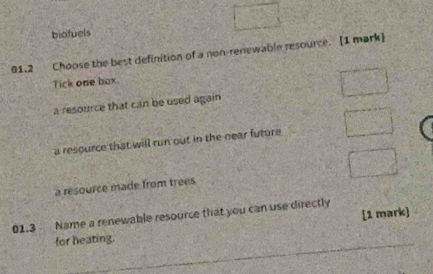 biofuels
01.2 Choose the best definition of a non-renewable resource. [1 mark]
Tick one box.
a resource that can be used again
a resource that will run out in the near future
a resource made from trees
01.3 Name a renewable resource that you can use directly
for heating. [1 mark]