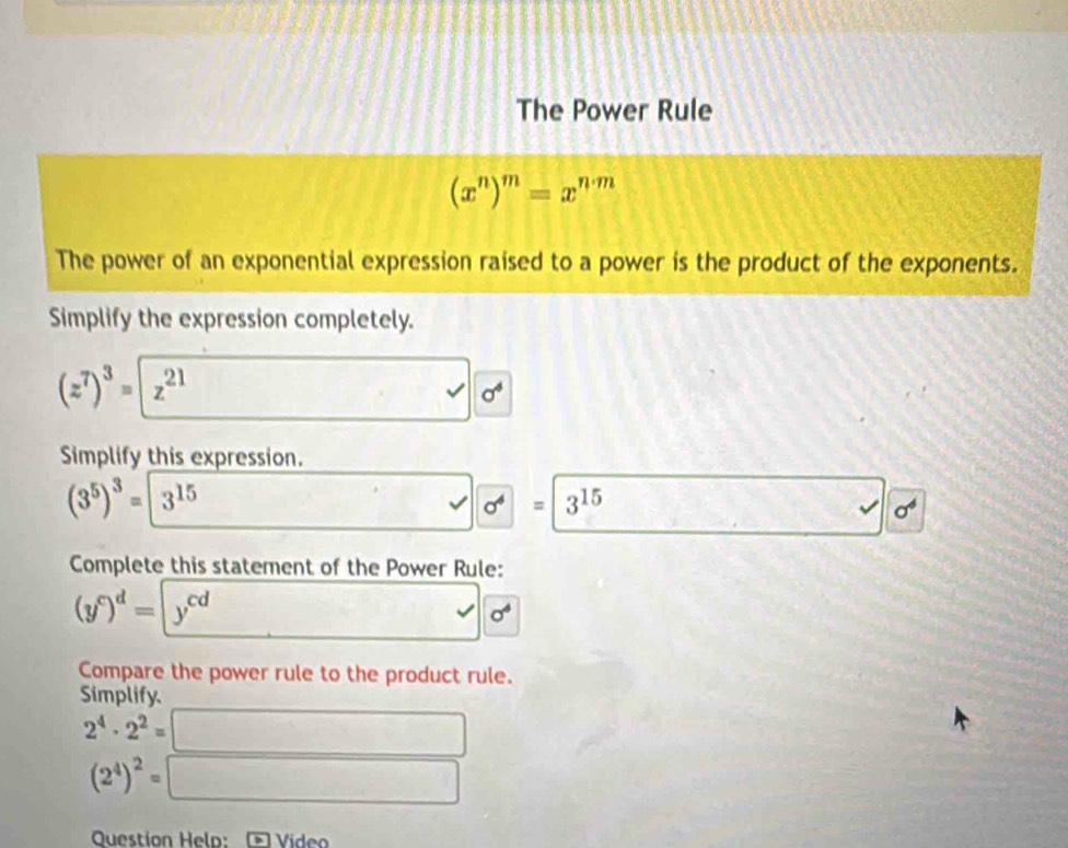 The Power Rule
(x^n)^m=x^(n· m)
The power of an exponential expression raised to a power is the product of the exponents. 
Simplify the expression completely.
(z^7)^3=z^(21)
sqrt(0^4)
Simplify this expression.
(3^5)^3=3^(15)
□° sqrt(sigma^4)=3^(15) v_0=frac  .6 sigma^6
Complete this statement of the Power Rule:
(y^c)^d=y^(cd) □ sigma^4
Compare the power rule to the product rule. 
Simplify.
2^4· 2^2=□
(2^4)^2=□
Question Help: Vídeo