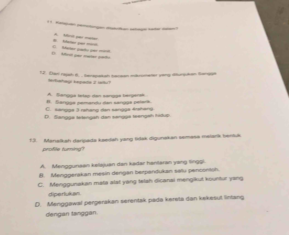 1 1. Kelajuan pemotongan diakrikan sebagal kader dalam?
A. Minit per meter.
B. Meler per minil
C. Meter padu per minit.
D. Minit par meter padu.
12. Diari rajah 6, , berapakah bacaan mikrometer yang diturijukan Sangga
terbahagi kepada 2 iaitu?
A. Sangga tetap dan sangga bergerak..
B. Sangga pemandu dan sangga pelarik.
C. sangga 3 rahang dan sangga 4rahang.
D. Sangga tetengah dan sangga teengah hidup.
13. Manalkah daripada kaedah yang tidak digunakan semasa melarik bentuk
profile turing?
A. Menggunaan kelajuan dan kadar hantaran yang tinggi.
B. Menggerakan mesin dengan berpandukan satu pencontoh.
C. Menggunakan mata alat yang telah dicanai mengikut kountur yang
diperlukan.
D. Menggawal pergerakan serentak pada kereta dan kekesut lintang
dengan tanggan.