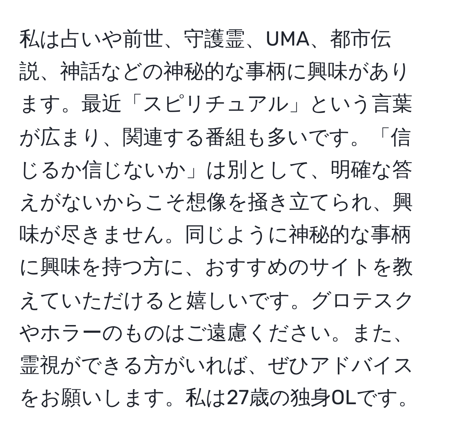 私は占いや前世、守護霊、UMA、都市伝説、神話などの神秘的な事柄に興味があります。最近「スピリチュアル」という言葉が広まり、関連する番組も多いです。「信じるか信じないか」は別として、明確な答えがないからこそ想像を掻き立てられ、興味が尽きません。同じように神秘的な事柄に興味を持つ方に、おすすめのサイトを教えていただけると嬉しいです。グロテスクやホラーのものはご遠慮ください。また、霊視ができる方がいれば、ぜひアドバイスをお願いします。私は27歳の独身OLです。