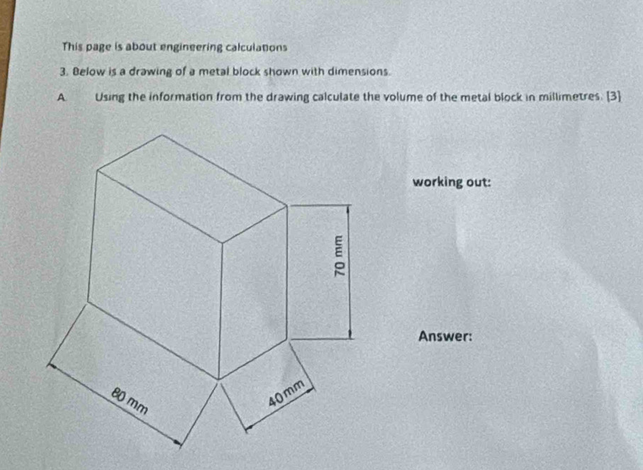 This page is about engineering calculations 
3. Below is a drawing of a metal block shown with dimensions. 
A Using the information from the drawing calculate the volume of the metal block in millimetres. [3] 
working out: 
Answer: