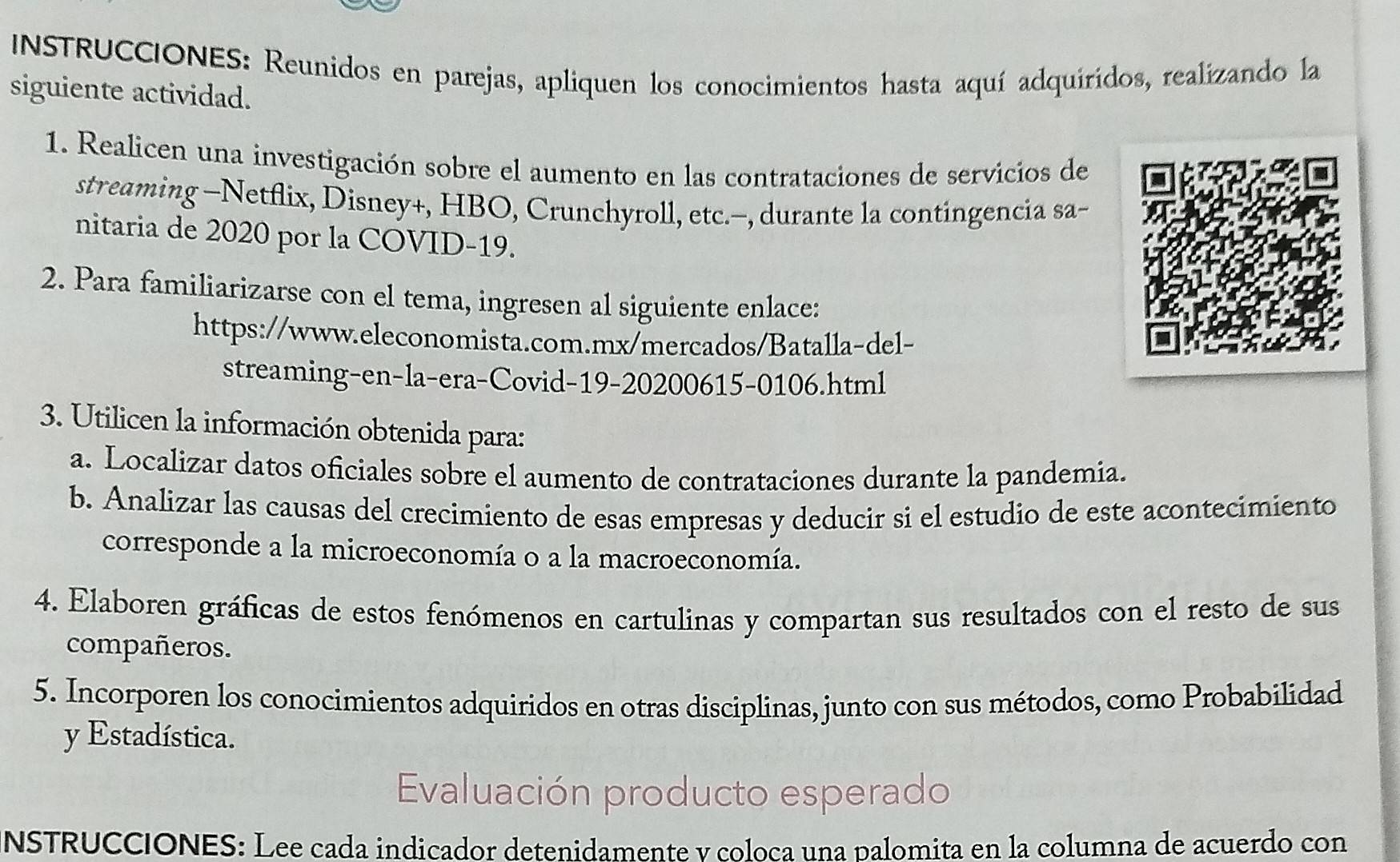 INSTRUCCIONES: Reunidos en parejas, apliquen los conocimientos hasta aquí adquiridos, realizando la 
siguiente actividad. 
1. Realicen una investigación sobre el aumento en las contrataciones de servicios de 
streaming -Netflix, Disney+, HBO, Crunchyroll, etc.-, durante la contingencia sa- 
nitaria de 2020 por la COVID-19. 
2. Para familiarizarse con el tema, ingresen al siguiente enlace: 
https://www.eleconomista.com.mx/mercados/Batalla-del- 
streaming-en-la-era-Covid-19-20200615-0106.html 
3. Utilicen la información obtenida para: 
a. Localizar datos oficiales sobre el aumento de contrataciones durante la pandemia. 
b. Analizar las causas del crecimiento de esas empresas y deducir si el estudio de este acontecimiento 
corresponde a la microeconomía o a la macroeconomía. 
4. Elaboren gráficas de estos fenómenos en cartulinas y compartan sus resultados con el resto de sus 
compañeros. 
5. Incorporen los conocimientos adquiridos en otras disciplinas, junto con sus métodos, como Probabilidad 
y Estadística. 
Evaluación producto esperado 
NSTRUCCIONES: Lee cada indicador detenidamente y coloca una palomita en la columna de acuerdo con