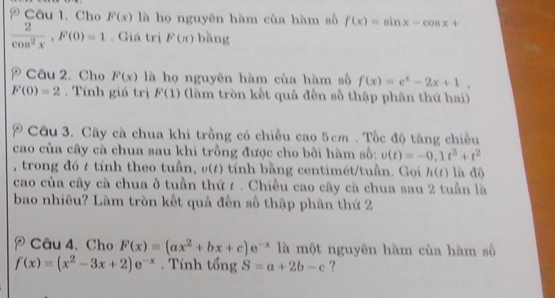 Cho F(x) là họ nguyên hàm của hàm số f(x)=sin x-cos x+
 2/cos^2x , F(0)=1. Giá trị F(π ) bǎng 
Câu 2. Cho F(x) là họ nguyên hàm của hàm số f(x)=e^x-2x+1.
F(0)=2. Tính giá trị F(1) (làm tròn kết quả đến số thập phân thứ hai) 
Cầu 3. Cây cà chua khi trồng có chiều cao 5cm. Tốc độ tăng chiều 
cao của cây cà chua sau khi trồng được cho bởi hàm số: v(t)=-0, 1t^3+t^2
, trong đó t tính theo tuần, v(t) tính bằng centimét/tuần. Gọi h(t) là độ 
cao của cây cà chua ở tuần thứ t . Chiều cao cây cà chua sau 2 tuần là 
bao nhiêu? Làm tròn kết quả đến số thập phân thứ 2 
Câu 4. Cho F(x)=(ax^2+bx+c)e^(-x) là một nguyên hàm của hàm số
f(x)=(x^2-3x+2)e^(-x). Tính tổng S=a+2b-c