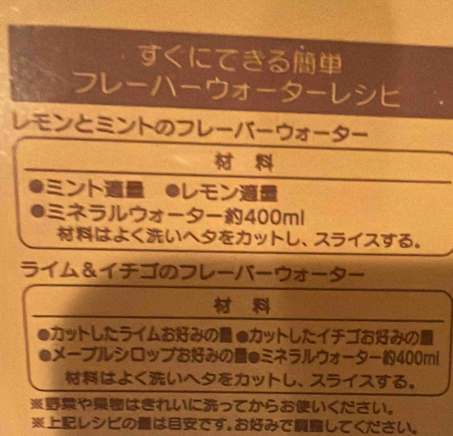 すくにてきる 
フ--ウ 
a 
レモンとミントのフレーバーウオ -- 

ント ●しモン 
a ネラルウオー400ml 
はよくいへタをカットし、スライスする。 
ライム&イチゴのフレーバーウオーター 

a カットしたライムおみの ●カットしたイチゴおみの 
ーメーブルシロッブおみの●ミネラルウオーター400ml 
はよくいへタをカットし、スライスする。 
※やはきれいにってからおいください。 
※しシビのはです。おみでしてください。