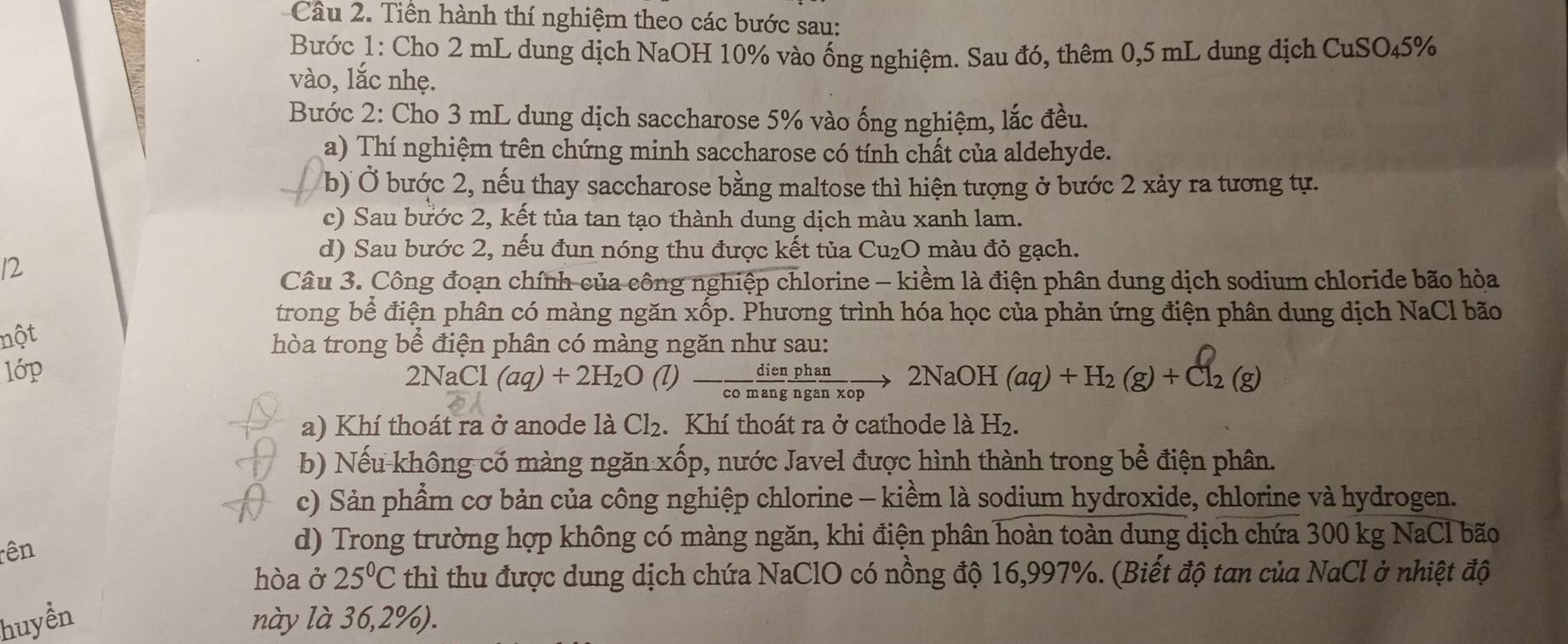 Tiền hành thí nghiệm theo các bước sau:
Bước 1: Cho 2 mL dung dịch NaOH 10% vào ống nghiệm. Sau đó, thêm 0,5 mL dung dịch CuSO45%
vào, lắc nhẹ.
Bước 2: Cho 3 mL dung dịch saccharose 5% vào ống nghiệm, lắc đều.
a) Thí nghiệm trên chứng minh saccharose có tính chất của aldehyde.
b) Ở bước 2, nếu thay saccharose bằng maltose thì hiện tượng ở bước 2 xảy ra tương tự.
c) Sau bước 2, kết tủa tan tạo thành dung dịch màu xanh lam.
d) Sau bước 2, nếu đun nóng thu được kết tủa Cu₂O màu đỏ gạch.
12
Câu 3. Công đoạn chính của công nghiệp chlorine - kiềm là điện phân dung dịch sodium chloride bão hòa
trong bể điện phân có màng ngăn xốp. Phương trình hóa học của phản ứng điện phân dung dịch NaCl bão
nột
hòa trong bể điện phân có màng ngăn như sau:
lớp
2NaC CI (aq)+2H_2O (l)- dien/comang  phan/nganxop to 2NaOH(aq)+H_2(g)+Cl_2(g)
a) Khí thoát ra ở anode là Cl_2..Khí thoát ra ở cathode là H₂.
b) Nếu không cố màng ngăn xốp, nước Javel được hình thành trong bể điện phân.
c) Sản phẩm cơ bản của công nghiệp chlorine - kiềm là sodium hydroxide, chlorine và hydrogen.
rên
d) Trong trường hợp không có màng ngăn, khi điện phân hoàn toàn dung dịch chứa 300 kg NaCl bão
hòa ở 25°C thì thu được dung dịch chứa NaClO có nồng độ 16,997%. (Biết độ tan của NaCl ở nhiệt độ
huyển này là 36,2%).