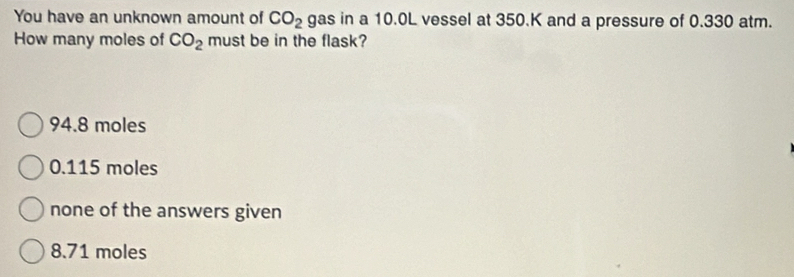 You have an unknown amount of CO_2 gas in a 10.0L vessel at 350.K and a pressure of 0.330 atm.
How many moles of CO_2 must be in the flask?
94.8 moles
0.115 moles
none of the answers given
8.71 moles