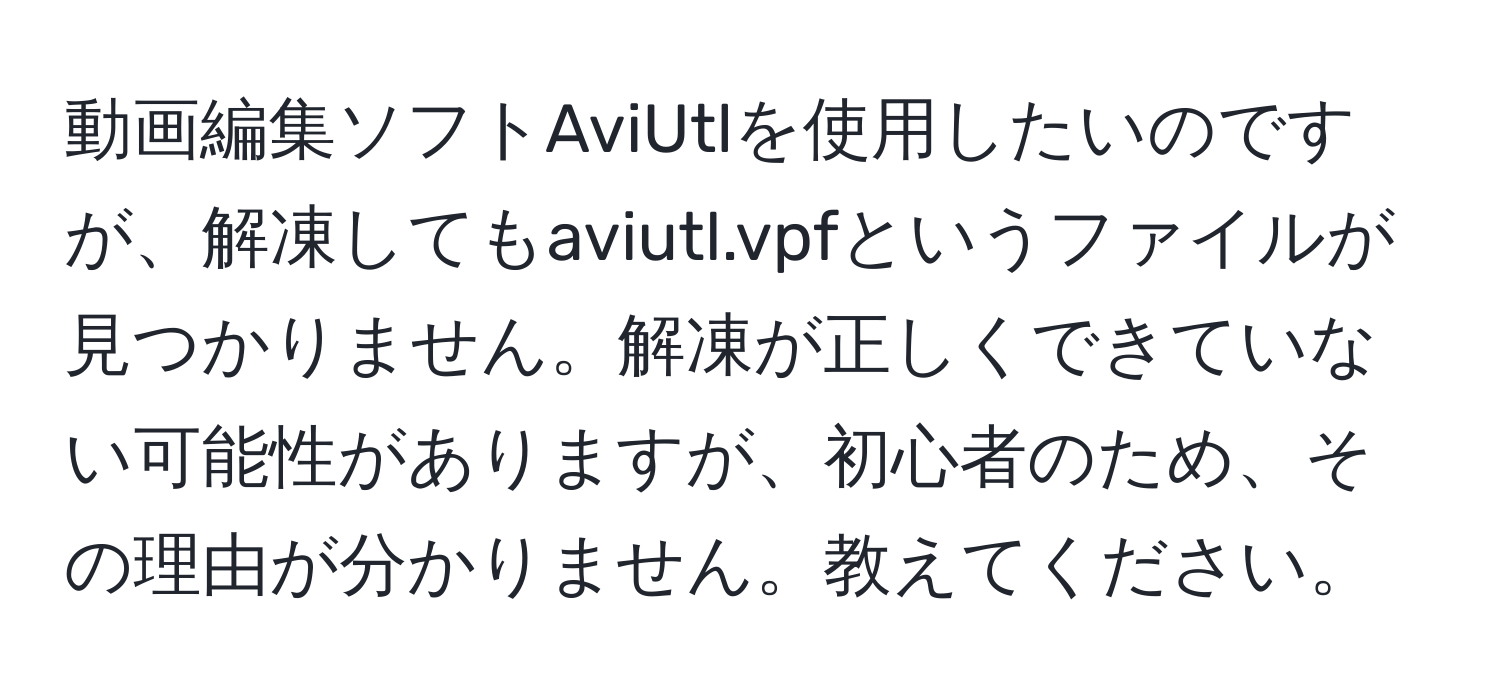 動画編集ソフトAviUtlを使用したいのですが、解凍してもaviutl.vpfというファイルが見つかりません。解凍が正しくできていない可能性がありますが、初心者のため、その理由が分かりません。教えてください。