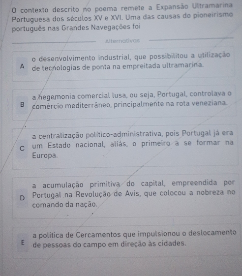 contexto descrito no poema remete a Expansão Ultramarina
Portuguesa dos séculos XV e XVI. Uma das causas do pioneirismo
português nas Grandes Navegações foi
_Alternativas
o desenvolvimento industrial, que possibilitou a utilização
A de tecnologias de ponta na empreitada ultramarina.
a hegemonia comercial lusa, ou seja, Portugal, controlava o
Bo comércio mediterrâneo, principalmente na rota veneziana.
a centralização político-administrativa, pois Portugal já era
c um Estado nacional, aliás, o primeiro a se formar na
Europa.
a acumulação primitiva do capital, empreendida por
D Portugal na Revolução de Avis, que colocou a nobreza no
comando da nação.
a política de Cercamentos que impulsionou o deslocamento
E de pessoas do campo em direção às cidades.