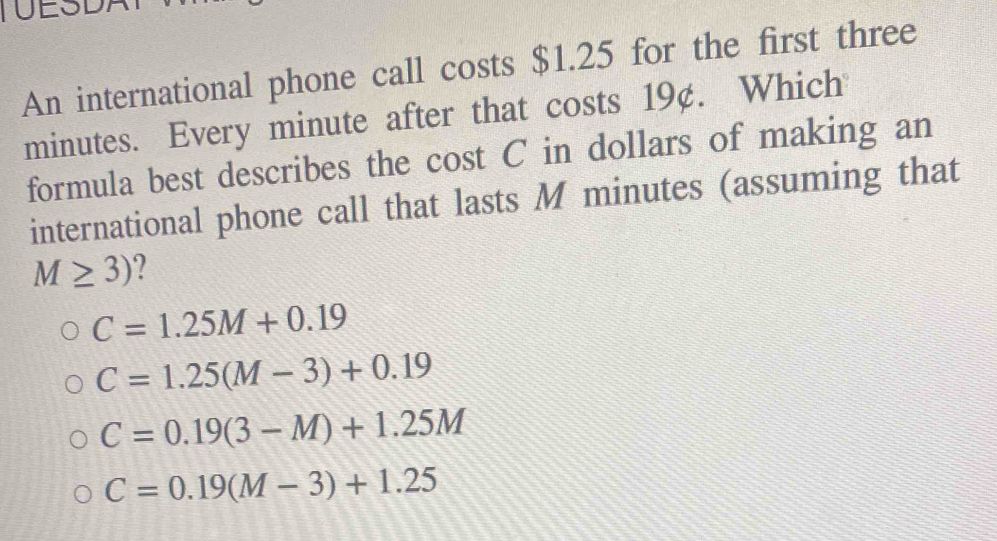 TUESDA
An international phone call costs $1.25 for the first three
minutes. Every minute after that costs 19¢. Which
formula best describes the cost C in dollars of making an
international phone call that lasts M minutes (assuming that
M≥ 3) ?
C=1.25M+0.19
C=1.25(M-3)+0.19
C=0.19(3-M)+1.25M
C=0.19(M-3)+1.25