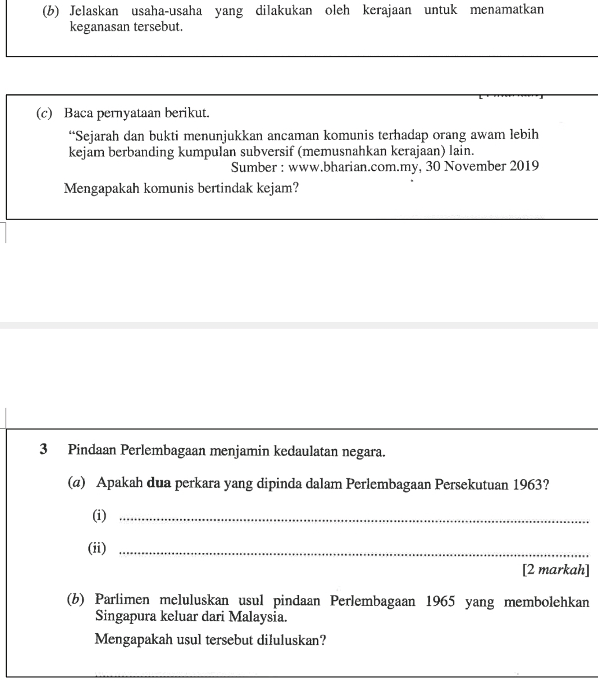 Jelaskan usaha-usaha yang dilakukan oleh kerajaan untuk menamatkan 
keganasan tersebut. 
_ 
_ 
(c) Baca pernyataan berikut. 
“Sejarah dan bukti menunjukkan ancaman komunis terhadap orang awam lebih 
kejam berbanding kumpulan subversif (memusnahkan kerajaan) lain. 
Sumber : www.bharian.com.my, 30 November 2019 
Mengapakah komunis bertindak kejam? 
3 Pindaan Perlembagaan menjamin kedaulatan negara. 
(@) Apakah dua perkara yang dipinda dalam Perlembagaan Persekutuan 1963? 
(i)_ 
(ii)_ 
[2 markah] 
(b) Parlimen meluluskan usul pindaan Perlembagaan 1965 yang membolehkan 
Singapura keluar dari Malaysia. 
Mengapakah usul tersebut diluluskan? 
_