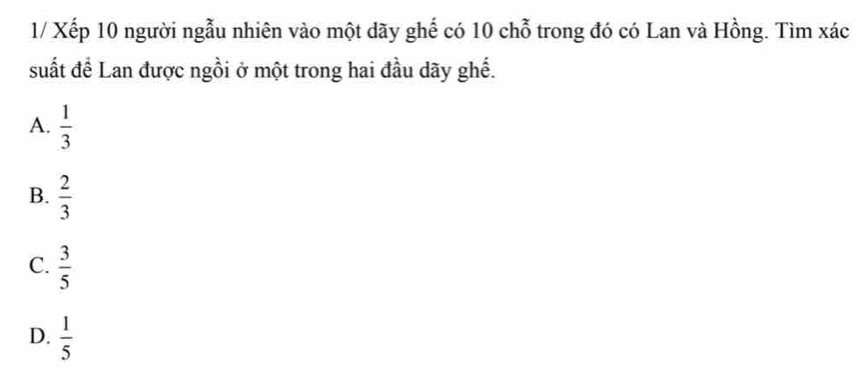 1/ Xếp 10 người ngẫu nhiên vào một dãy ghế có 10 chỗ trong đó có Lan và Hồng. Tìm xác
suất để Lan được ngồi ở một trong hai đầu dãy ghế.
A.  1/3 
B.  2/3 
C.  3/5 
D.  1/5 