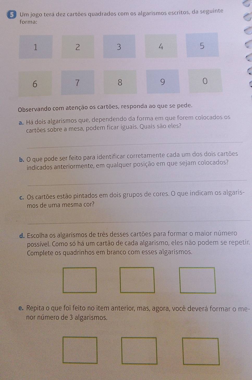 Um jogo terá dez cartões quadrados com os algarismos escritos, da seguinte 
forma:
1
2
3
4
5
6
7
8
9
0
Observando com atenção os cartões, responda ao que se pede. 
á. Há dois algarismos que, dependendo da forma em que forem colocados os 
cartões sobre a mesa, podem ficar iguais. Quais são eles? 
_ 
b. O que pode ser feito para identificar corretamente cada um dos dois cartões 
indicados anteriormente, em qualquer posição em que sejam colocados? 
_ 
c. Os cartões estão pintados em dois grupos de cores. O que indicam os algaris- 
mos de uma mesma cor? 
_ 
d. Escolha os algarismos de três desses cartões para formar o maior número 
possível. Como só há um cartão de cada algarismo, eles não podem se repetir. 
Complete os quadrinhos em branco com esses algarismos. 
e. Repita o que foi feito no item anterior, mas, agora, você deverá formar o me- 
nor número de 3 algarismos.