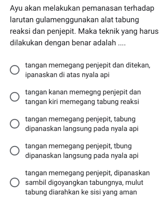 Ayu akan melakukan pemanasan terhadap
larutan gulamenggunakan alat tabung
reaksi dan penjepit. Maka teknik yang harus
dilakukan dengan benar adalah ....
tangan memegang penjepit dan ditekan,
ipanaskan di atas nyala api
tangan kanan memegng penjepit dan
tangan kiri memegang tabung reaksi
tangan memegang penjepit, tabung
dipanaskan langsung pada nyala api
tangan memegang penjepit, tbung
dipanaskan langsung pada nyala api
tangan memegang penjepit, dipanaskan
sambil digoyangkan tabungnya, mulut
tabung diarahkan ke sisi yang aman