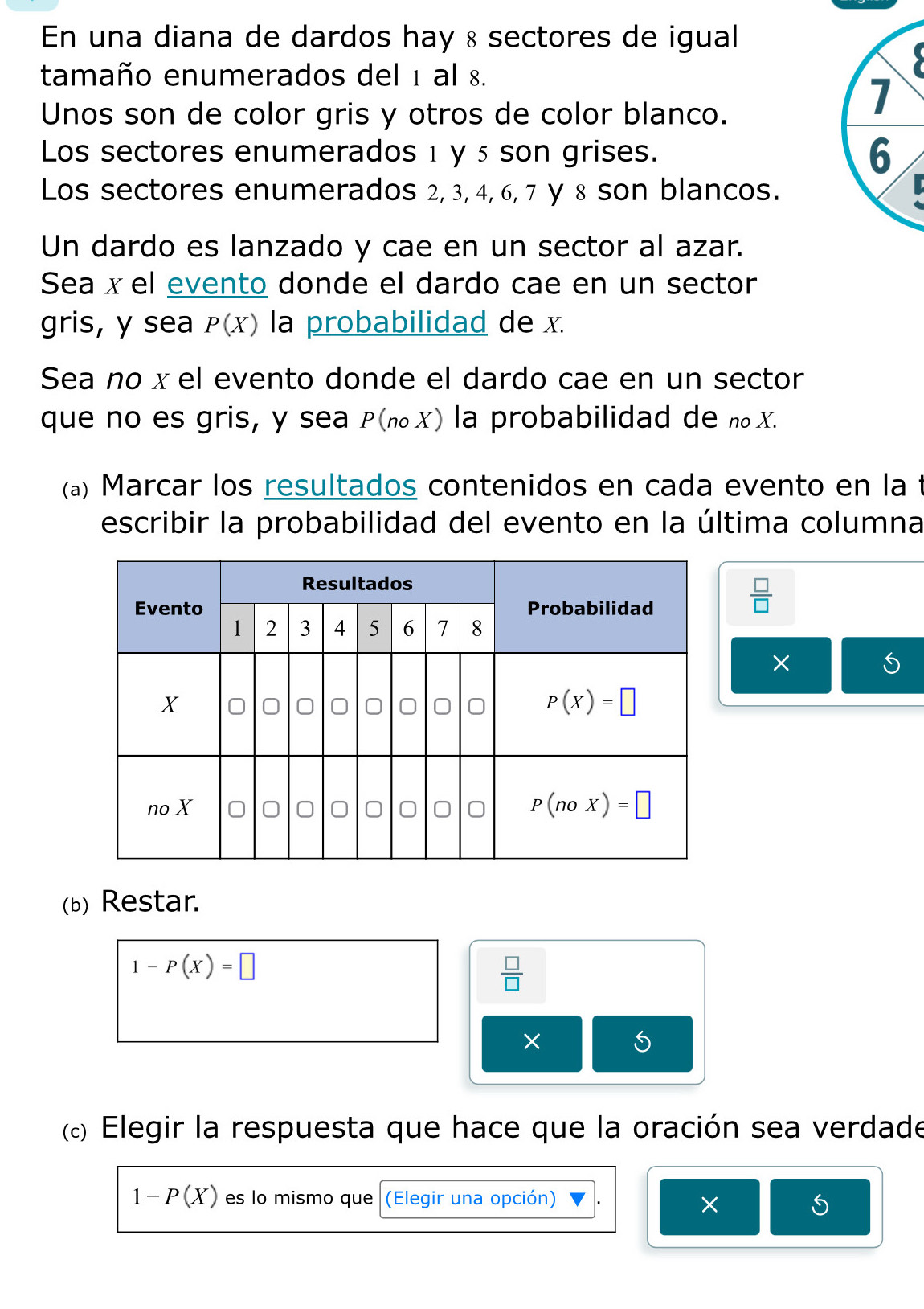 En una diana de dardos hay & sectores de igual
tamaño enumerados del 1 al 8.
Unos son de color gris y otros de color blanco.
7
Los sectores enumerados 1 y5 son grises. 6
Los sectores enumerados 2, 3, 4, 6, 7 y 8 son blancos.
Un dardo es lanzado y cae en un sector al azar.
Sea x el evento donde el dardo cae en un sector
gris, y sea P(X) la probabilidad de x.
Sea no x el evento donde el dardo cae en un sector
que no es gris, y sea P(π₀✗) la probabilidad de n₀X.
(a) Marcar los resultados contenidos en cada evento en la
escribir la probabilidad del evento en la última columna
 □ /□  
×
(b) Restar.
1-P(X)=□
 □ /□  
×
(«) Elegir la respuesta que hace que la oración sea verdade
1-P(X) es lo mismo que (Elegir una opción)
×