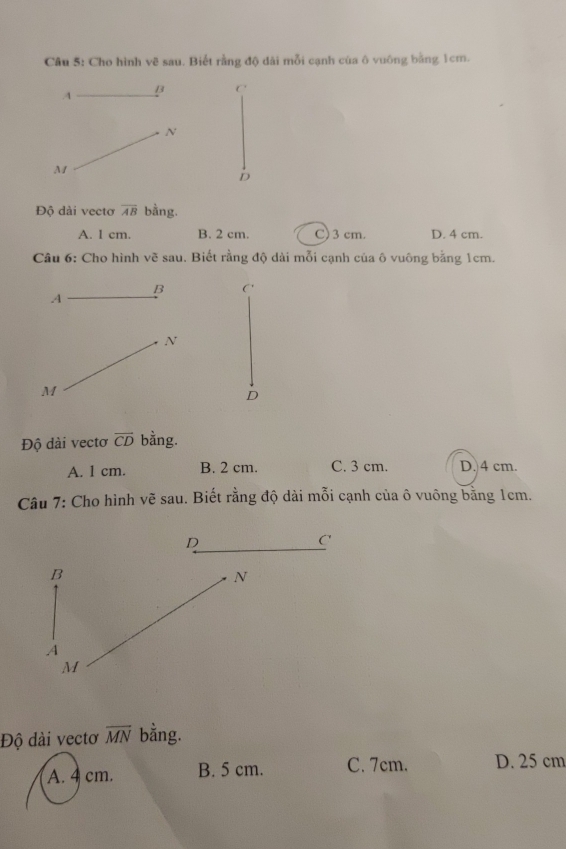 Cho hình vẽ sau. Biết rằng độ dài mỗi cạnh của ô vuông bằng 1cm.
A B C
N
M
D
Độ dài vectơ overline AB bằng.
A. l cm. B. 2 cm. C) 3 cm. D. 4 cm.
Câu 6: Cho hình vẽ sau. Biết rằng độ dài mỗi cạnh của ô vuông bằng 1cm.
B C'
A
N
M
D
Độ dài vectơ vector CD bằng.
A. 1 cm. B. 2 cm. C. 3 cm. D. 4 cm.
Câu 7: Cho hình vẽ sau. Biết rằng độ dài mỗi cạnh của ô vuông bằng 1cm.
D
C
B
N
A
M
Độ dài vectơ overline MN bằng.
A. 4 cm. B. 5 cm. C. 7cm. D. 25 cm