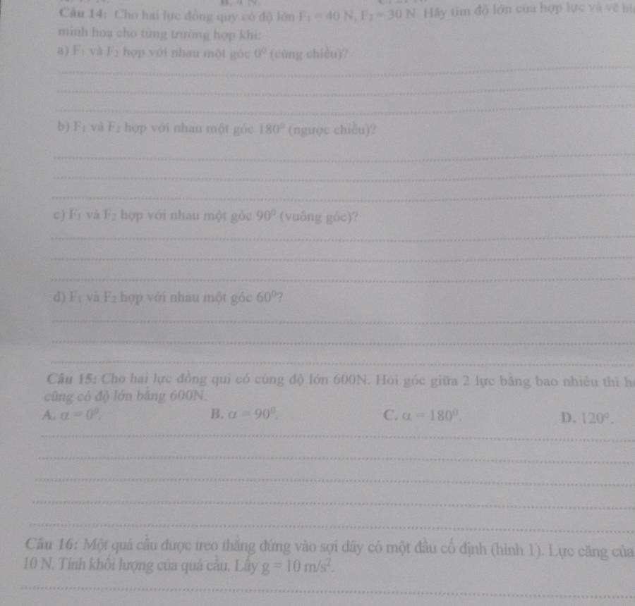 Cho hai lực đồng quy có độ lớn F_1=40N, F_2=30N Hãy tim độ lớn của hợp lực và về hi
minh hoạ cho từng trường hợp khi:
_
8) F_1 và F_2 hợp với nhau một góu 0^0 (cùng chièu)?
_
_
b) F_1 yà F_2 hợp với nhan một góc 180° (ngược chiều)?
_
_
_
c ) F_1 và F_2 hợp với nhau một gòc 90° (vuông góc)?
_
_
_
d) F_1 và F_2 hợp với nhau một góc 60° ?
_
_
_
Câu 15: Cho hai lực đồng qui có cùng độ lớn 600N. Hỏi góc giữa 2 lực băng bao nhiêu thì hà
cũng có độ lớn băng 600N.
A. alpha =0°, B. alpha =90°. C. alpha =180°. D. 120°. 
_
_
_
_
_
Cầu 16: Một quả cầu được treo thắng đứng vào sợi dây có một đầu cổ định (hình 1). Lực căng của
10 N. Tính khôi lượng của quả câu, Lây g=10m/s^2. 
_
